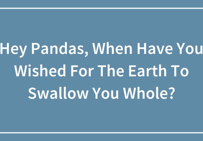 Hey Pandas, When Have You Wished For The Earth To Swallow You Whole?