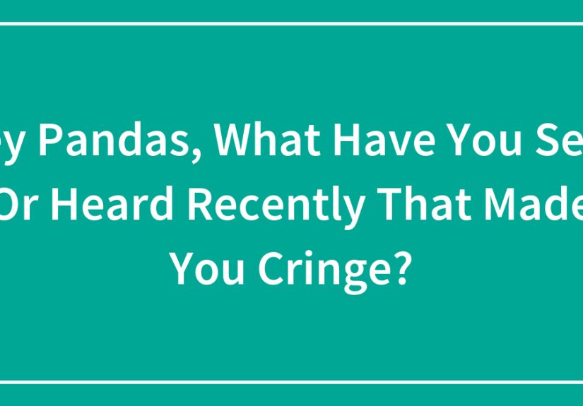 Hey Pandas, What Have You Seen Or Heard Recently That Made You Cringe?